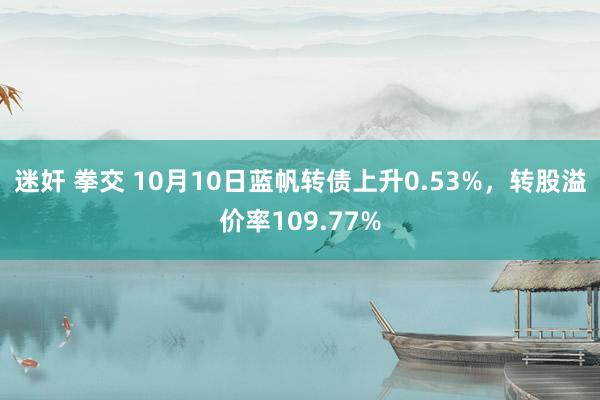 迷奸 拳交 10月10日蓝帆转债上升0.53%，转股溢价率109.77%