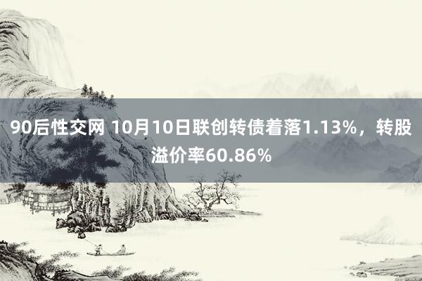 90后性交网 10月10日联创转债着落1.13%，转股溢价率60.86%