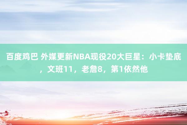 百度鸡巴 外媒更新NBA现役20大巨星：小卡垫底，文班11，老詹8，第1依然他