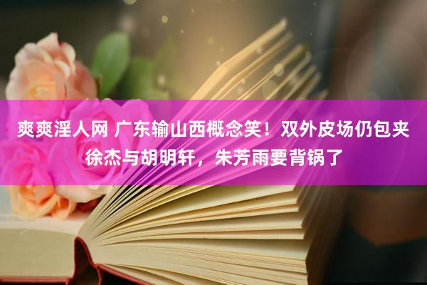 爽爽淫人网 广东输山西概念笑！双外皮场仍包夹徐杰与胡明轩，朱芳雨要背锅了