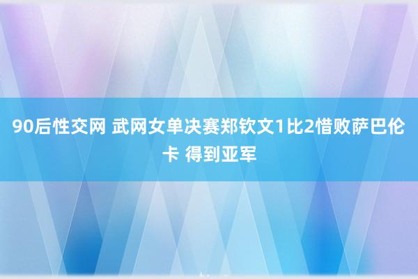 90后性交网 武网女单决赛郑钦文1比2惜败萨巴伦卡 得到亚军