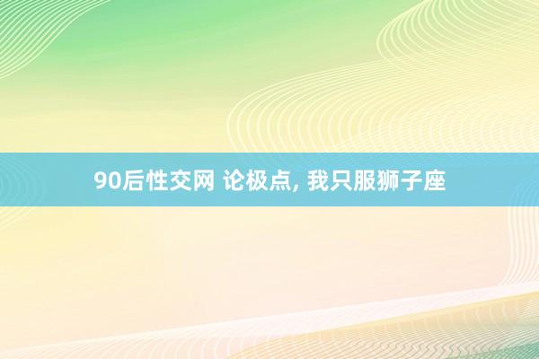 90后性交网 论极点， 我只服狮子座