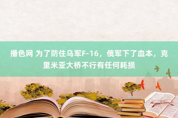 播色网 为了防住乌军F-16，俄军下了血本，克里米亚大桥不行有任何耗损