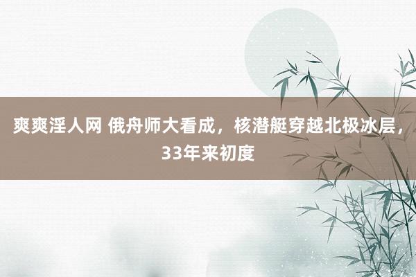 爽爽淫人网 俄舟师大看成，核潜艇穿越北极冰层，33年来初度