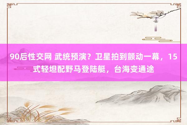 90后性交网 武统预演？卫星拍到颤动一幕，15式轻坦配野马登陆艇，台海变通途