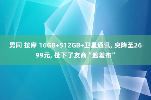 男同 按摩 16GB+512GB+卫星通讯， 突降至2699元， 扯下了友商“遮羞布”