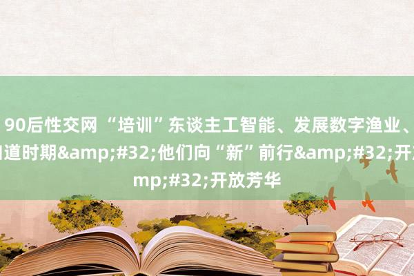 90后性交网 “培训”东谈主工智能、发展数字渔业、钻研知道时期&#32;他们向“新”前行&#32;开放芳华