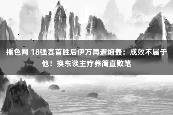 播色网 18强赛首胜后伊万再遭炮轰：成效不属于他！换东谈主疗养简直败笔