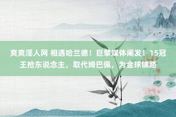 爽爽淫人网 相遇哈兰德！巨擘媒体阐发！15冠王抢东说念主，取代姆巴佩，为金球铺路