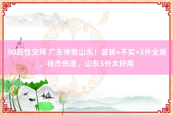 90后性交网 广东惨败山东！篮板+不实+3外全崩，徐杰伤退，山东3外太好用