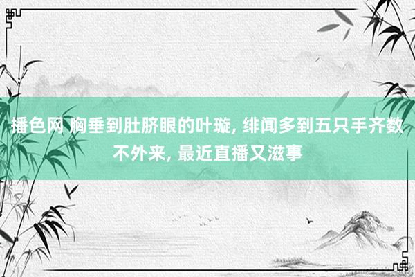 播色网 胸垂到肚脐眼的叶璇， 绯闻多到五只手齐数不外来， 最近直播又滋事