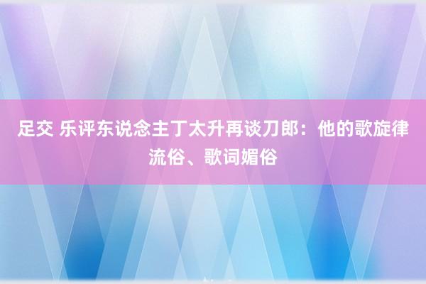 足交 乐评东说念主丁太升再谈刀郎：他的歌旋律流俗、歌词媚俗