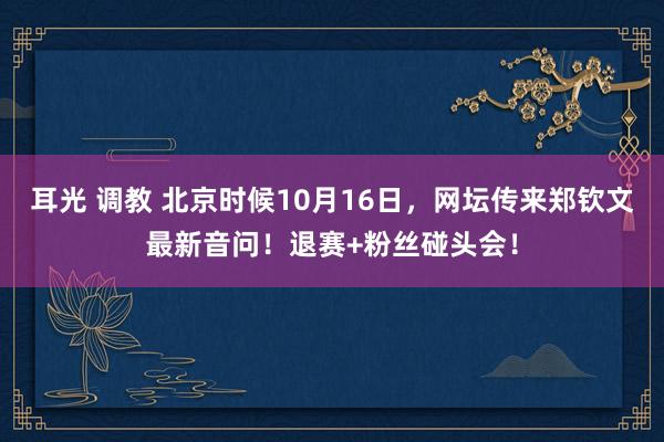 耳光 调教 北京时候10月16日，网坛传来郑钦文最新音问！退赛+粉丝碰头会！