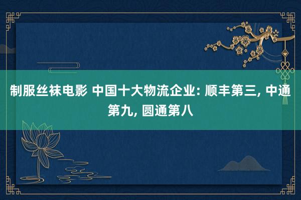 制服丝袜电影 中国十大物流企业: 顺丰第三， 中通第九， 圆通第八