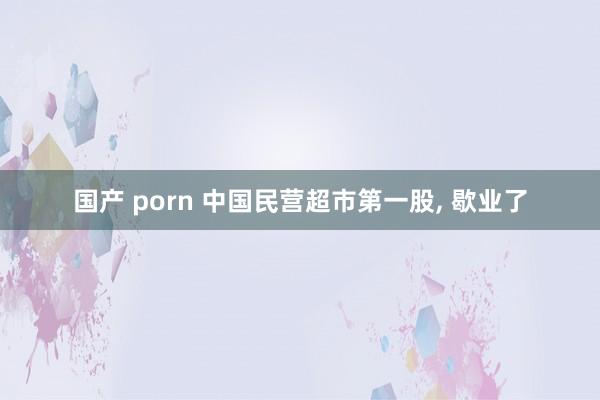 国产 porn 中国民营超市第一股， 歇业了