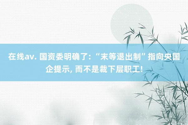 在线av. 国资委明确了: “末等退出制”指向央国企提示， 而不是裁下层职工!