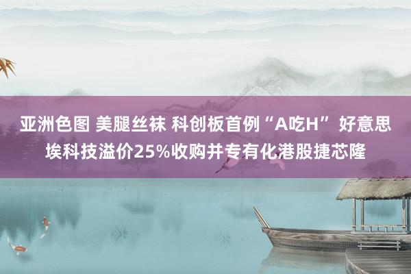 亚洲色图 美腿丝袜 科创板首例“A吃H” 好意思埃科技溢价25%收购并专有化港股捷芯隆