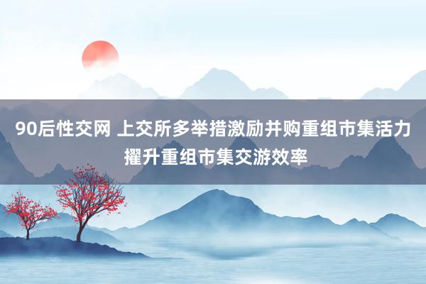 90后性交网 上交所多举措激励并购重组市集活力 擢升重组市集交游效率