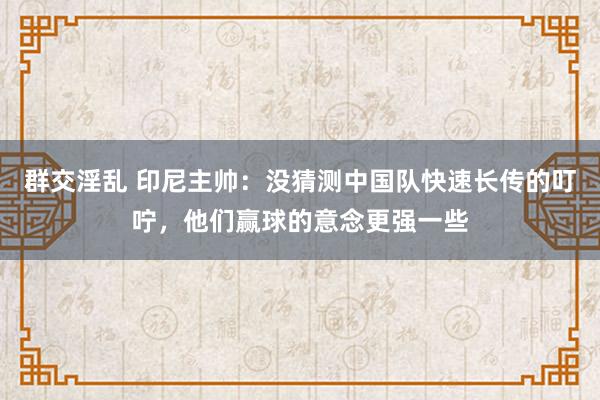 群交淫乱 印尼主帅：没猜测中国队快速长传的叮咛，他们赢球的意念更强一些