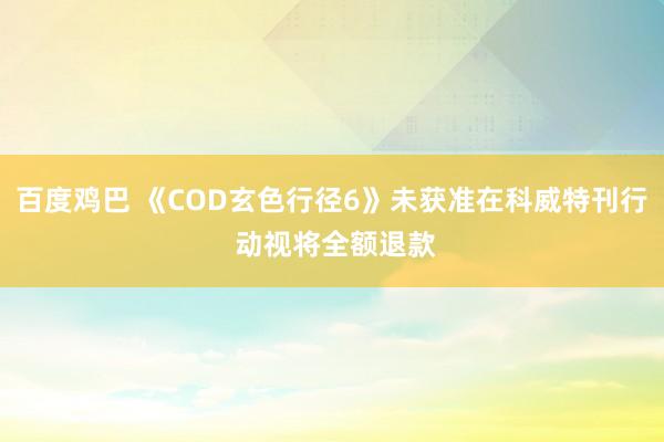 百度鸡巴 《COD玄色行径6》未获准在科威特刊行 动视将全额退款