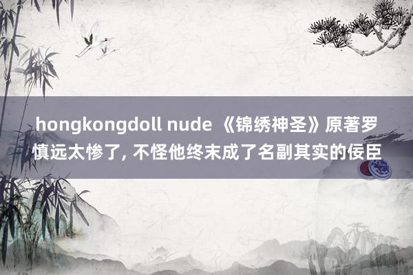 hongkongdoll nude 《锦绣神圣》原著罗慎远太惨了， 不怪他终末成了名副其实的佞臣