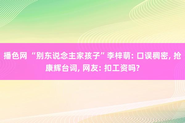 播色网 “别东说念主家孩子”李梓萌: 口误稠密， 抢康辉台词， 网友: 扣工资吗?