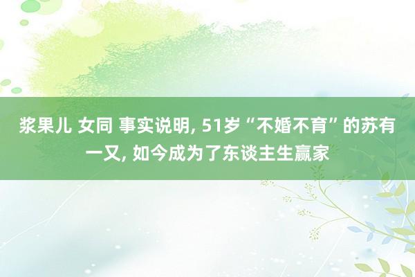 浆果儿 女同 事实说明， 51岁“不婚不育”的苏有一又， 如今成为了东谈主生赢家