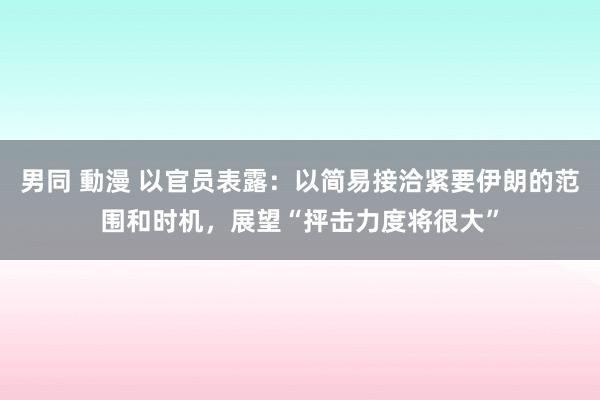 男同 動漫 以官员表露：以简易接洽紧要伊朗的范围和时机，展望“抨击力度将很大”