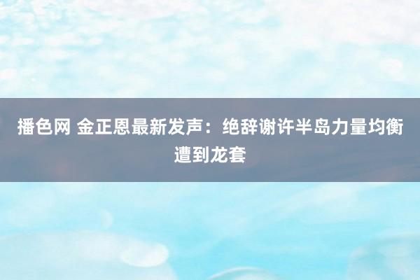 播色网 金正恩最新发声：绝辞谢许半岛力量均衡遭到龙套