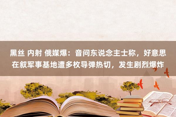 黑丝 内射 俄媒爆：音问东说念主士称，好意思在叙军事基地遭多枚导弹热切，发生剧烈爆炸