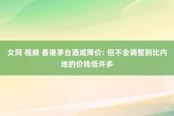 女同 视频 香港茅台酒或降价: 但不会调整到比内地的价钱低许多