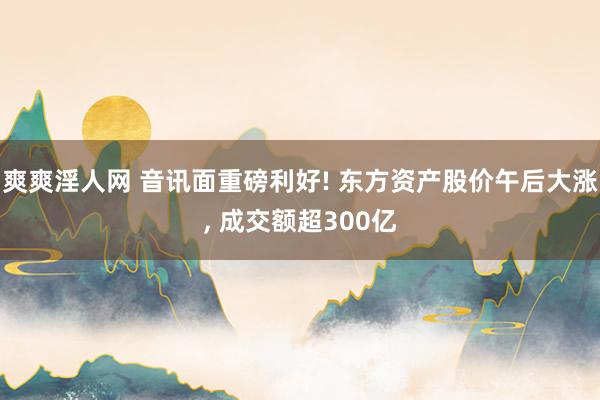 爽爽淫人网 音讯面重磅利好! 东方资产股价午后大涨， 成交额超300亿