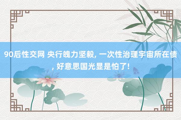 90后性交网 央行魄力坚毅， 一次性治理宇宙所在债， 好意思国光显是怕了!