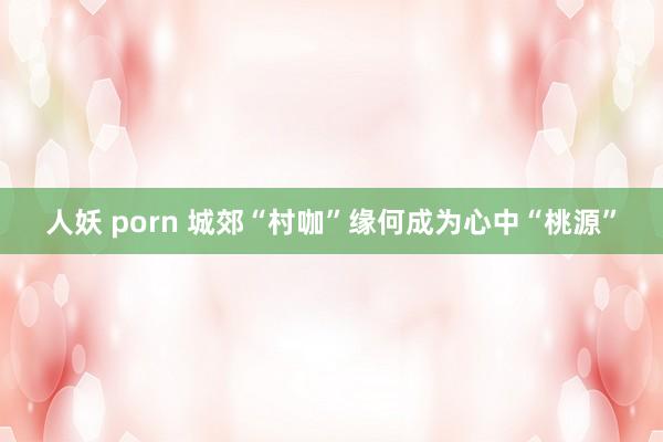 人妖 porn 城郊“村咖”缘何成为心中“桃源”