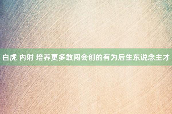 白虎 内射 培养更多敢闯会创的有为后生东说念主才