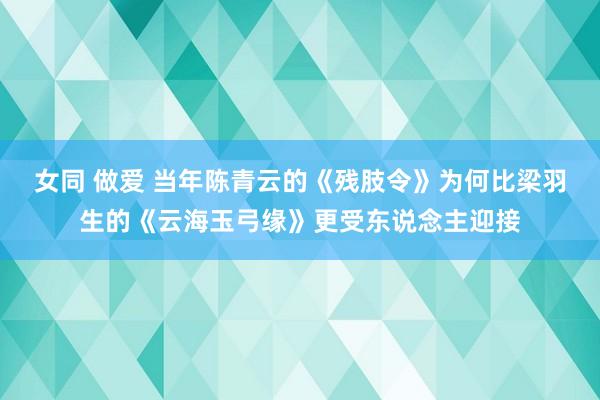 女同 做爱 当年陈青云的《残肢令》为何比梁羽生的《云海玉弓缘》更受东说念主迎接