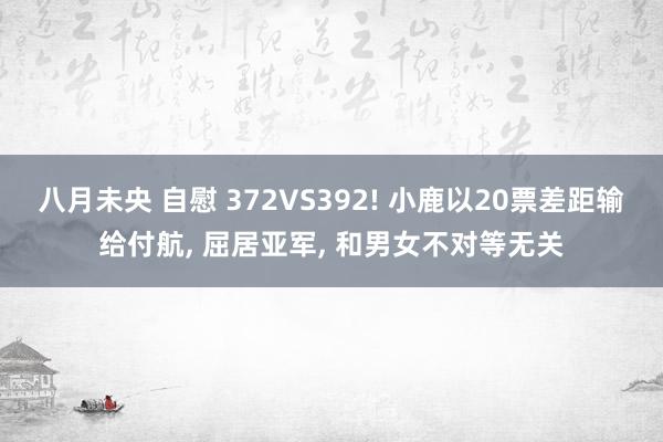 八月未央 自慰 372VS392! 小鹿以20票差距输给付航， 屈居亚军， 和男女不对等无关