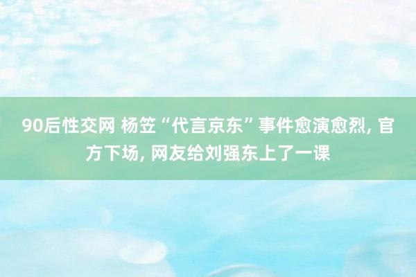 90后性交网 杨笠“代言京东”事件愈演愈烈， 官方下场， 网友给刘强东上了一课