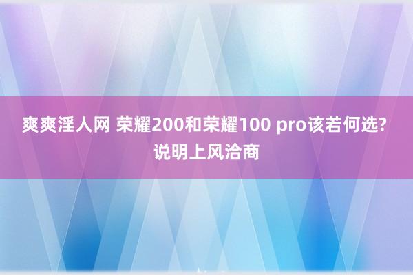 爽爽淫人网 荣耀200和荣耀100 pro该若何选? 说明上风洽商