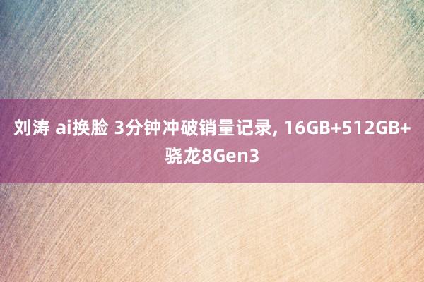 刘涛 ai换脸 3分钟冲破销量记录， 16GB+512GB+骁龙8Gen3