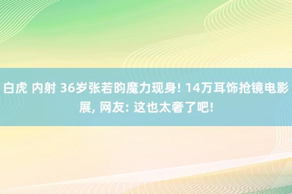 白虎 内射 36岁张若昀魔力现身! 14万耳饰抢镜电影展， 网友: 这也太奢了吧!