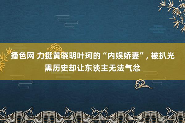 播色网 力挺黄晓明叶珂的“内娱娇妻”， 被扒光黑历史却让东谈主无法气忿