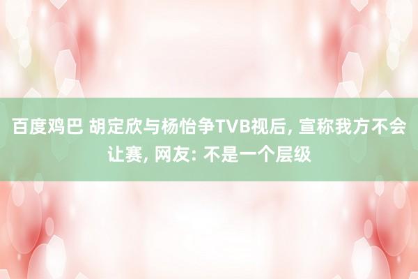 百度鸡巴 胡定欣与杨怡争TVB视后， 宣称我方不会让赛， 网友: 不是一个层级