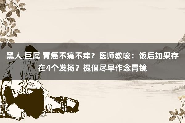 黑人 巨屌 胃癌不痛不痒？医师教唆：饭后如果存在4个发扬？提倡尽早作念胃镜