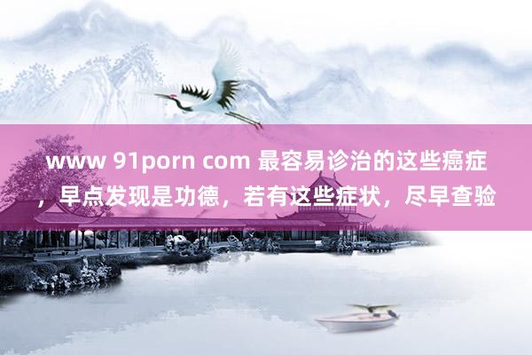 www 91porn com 最容易诊治的这些癌症，早点发现是功德，若有这些症状，尽早查验