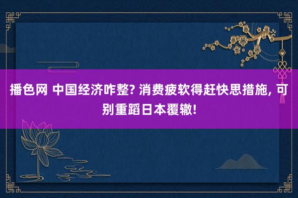 播色网 中国经济咋整? 消费疲软得赶快思措施， 可别重蹈日本覆辙!