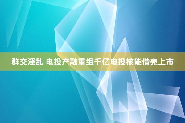 群交淫乱 电投产融重组千亿电投核能借壳上市