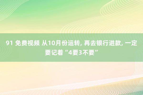 91 免费视频 从10月份运转， 再去银行进款， 一定要记着“4要3不要”