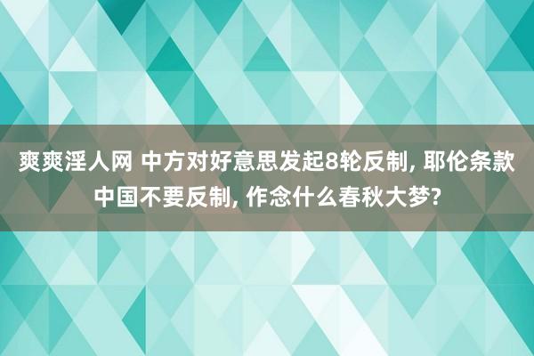 爽爽淫人网 中方对好意思发起8轮反制， 耶伦条款中国不要反制， 作念什么春秋大梦?