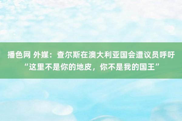 播色网 外媒：查尔斯在澳大利亚国会遭议员呼吁“这里不是你的地皮，你不是我的国王”